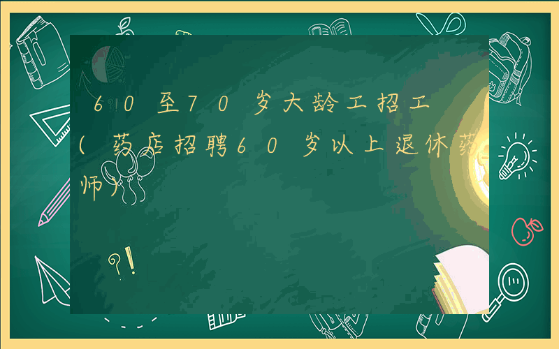 60至70岁大龄工招工 (药店招聘60岁以上退休药师)